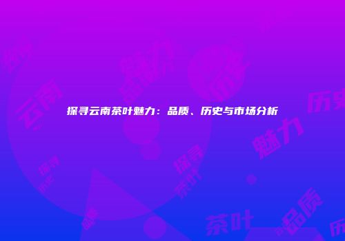 探寻云南茶叶魅力：品质、历史与市场分析