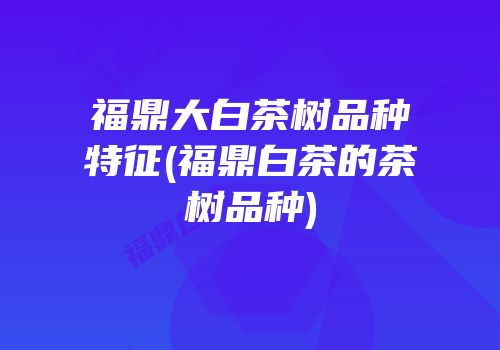 福鼎大白茶树品种特征(福鼎白茶的茶树品种)