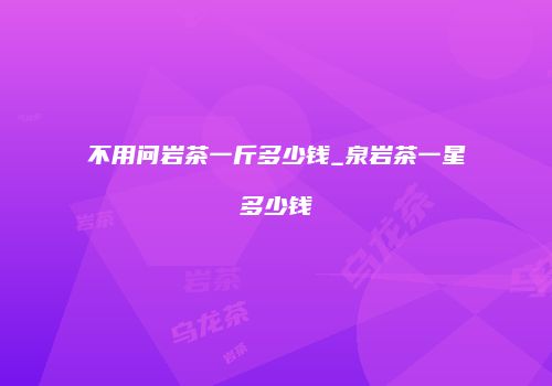 不用问岩茶一斤多少钱_泉岩茶一星多少钱