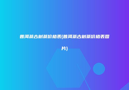 普洱茶古树茶价格表(普洱茶古树茶价格表图片)