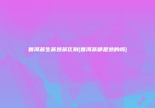 普洱茶生茶熟茶区别(普洱茶都是熟的吗)