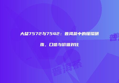 大益7572与7542：普洱茶中的璀璨明珠，口感与价值对比