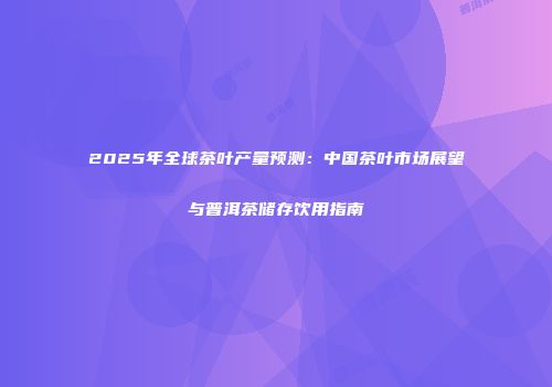 2025年全球茶叶产量预测：中国茶叶市场展望与普洱茶储存饮用指南