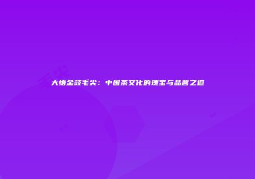 大悟金鼓毛尖：中国茶文化的瑰宝与品茗之道
