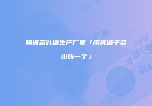 陶瓷茶叶罐生产厂家「陶瓷罐子多少钱一个」