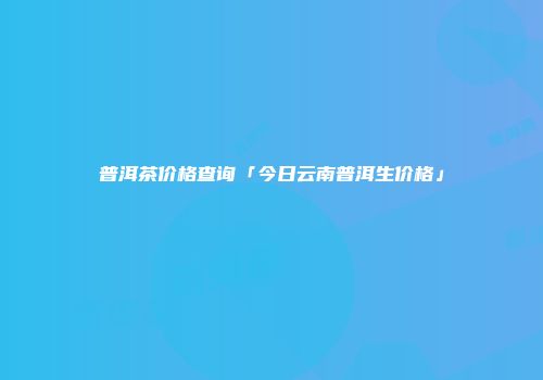 普洱茶价格查询「今日云南普洱生价格」