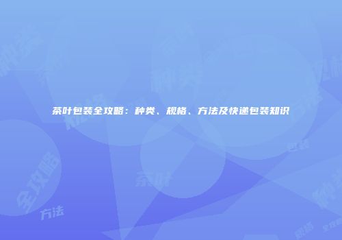 茶叶包装全攻略：种类、规格、方法及快递包装知识