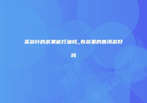 采茶叶的茶果能打油吗_有茶果的普洱茶好吗