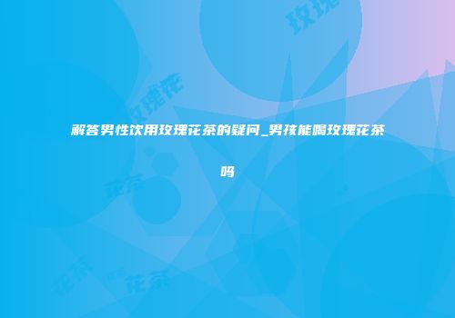 解答男性饮用玫瑰花茶的疑问_男孩能喝玫瑰花茶吗