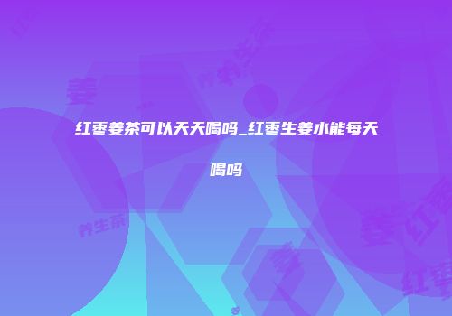 红枣姜茶可以天天喝吗_红枣生姜水能每天喝吗