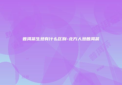 普洱茶生熟有什么区别-北方人熟普洱茶