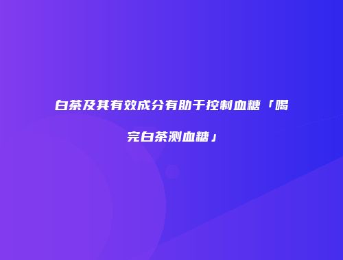 白茶及其有效成分有助于控制血糖「喝完白茶测血糖」