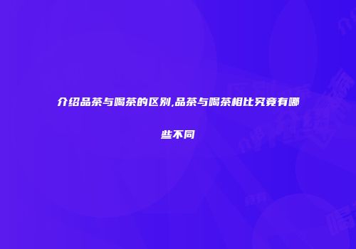 介绍品茶与喝茶的区别,品茶与喝茶相比究竟有哪些不同