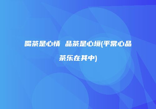 喝茶是心情 品茶是心境(平常心品茶乐在其中)