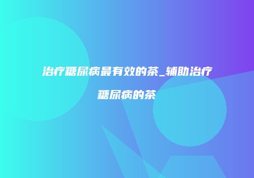 治疗糖尿病最有效的茶_辅助治疗糖尿病的茶