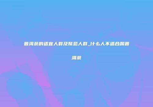 普洱茶的适宜人群及禁忌人群_什么人不适合喝普洱茶