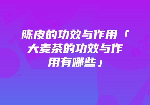 陈皮的功效与作用「大麦茶的功效与作用有哪些」