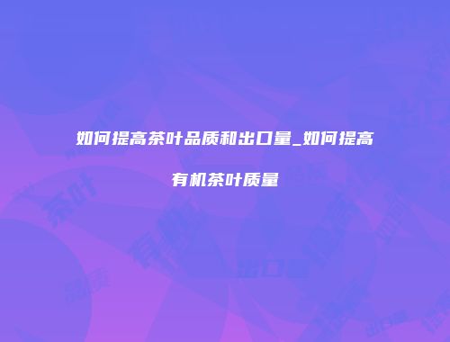 如何提高茶叶品质和出口量_如何提高有机茶叶质量
