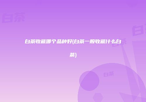 白茶收藏哪个品种好(白茶一般收藏什么白茶)