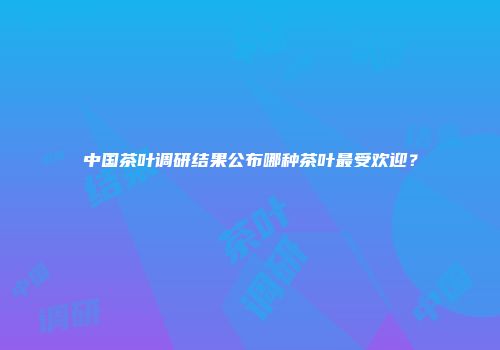 中国茶叶调研结果公布哪种茶叶最受欢迎？