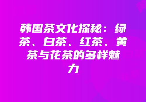 韩国茶文化探秘：绿茶、白茶、红茶、黄茶与花茶的多样魅力