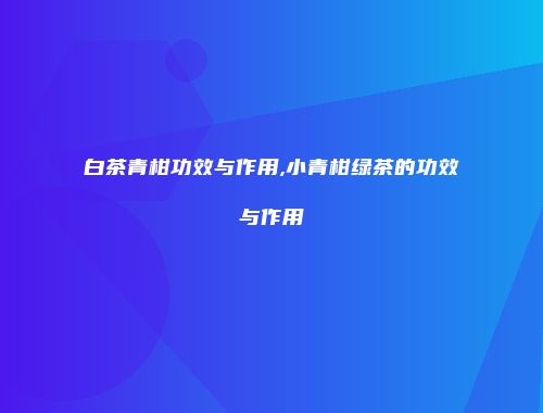 白茶青柑功效与作用,小青柑绿茶的功效与作用