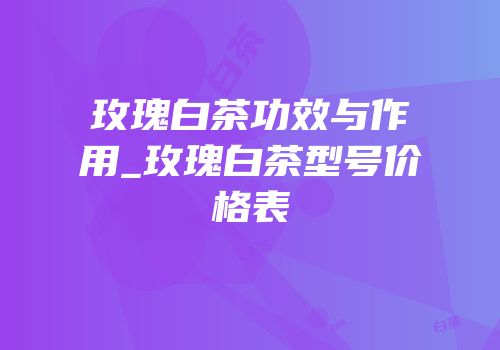 玫瑰白茶功效与作用_玫瑰白茶型号价格表