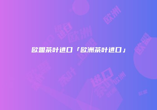 欧盟茶叶进口「欧洲茶叶进口」