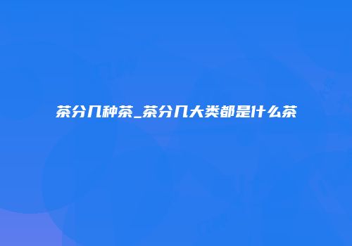 茶分几种茶_茶分几大类都是什么茶