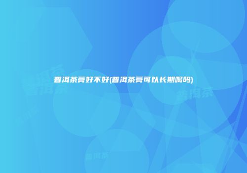 普洱茶膏好不好(普洱茶膏可以长期喝吗)