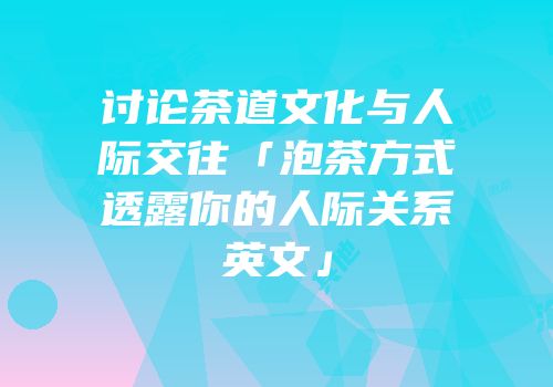 讨论茶道文化与人际交往「泡茶方式透露你的人际关系英文」