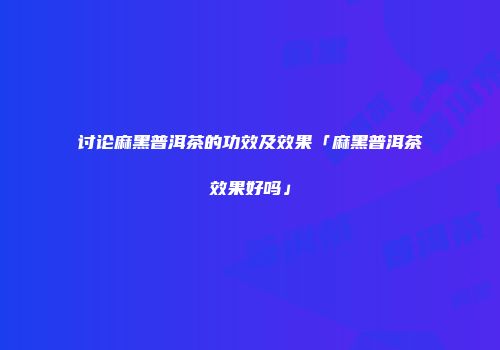 讨论麻黑普洱茶的功效及效果「麻黑普洱茶效果好吗」