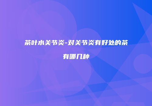 茶叶水关节炎-对关节炎有好处的茶有哪几种