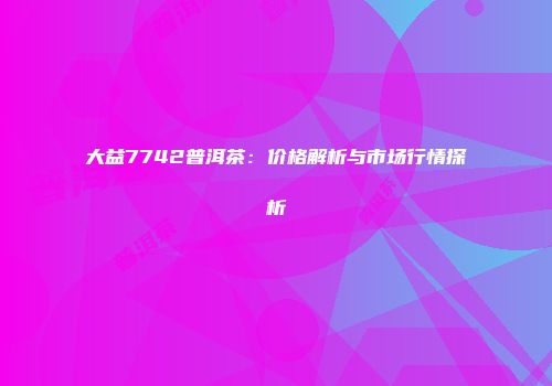 大益7742普洱茶：价格解析与市场行情探析