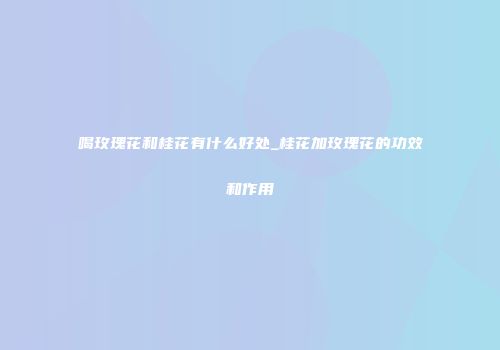 喝玫瑰花和桂花有什么好处_桂花加玫瑰花的功效和作用