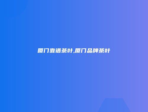 厦门靠谱茶叶,厦门品牌茶叶