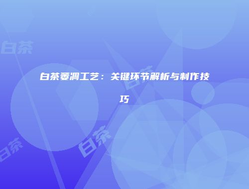 白茶萎凋工艺：关键环节解析与制作技巧