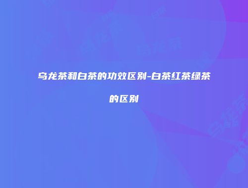 乌龙茶和白茶的功效区别-白茶红茶绿茶的区别