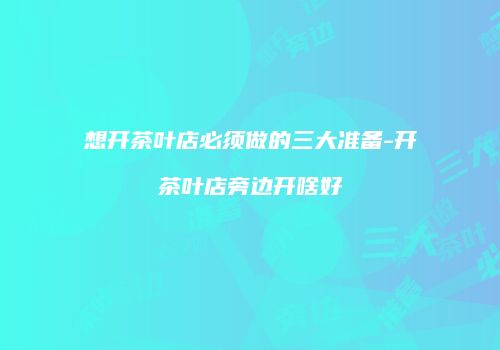 想开茶叶店必须做的三大准备-开茶叶店旁边开啥好
