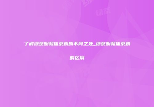 了解绿茶粉和抹茶粉的不同之处_绿茶粉和抹茶粉的区别