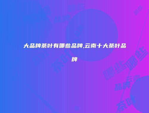 大品牌茶叶有哪些品牌,云南十大茶叶品牌