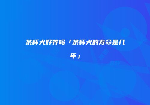茶杯犬好养吗「茶杯犬的寿命是几年」