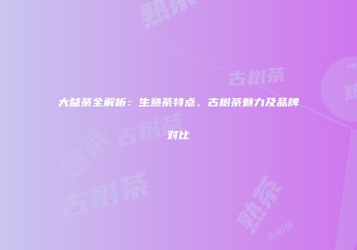 大益茶全解析：生熟茶特点、古树茶魅力及品牌对比