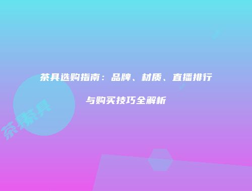 茶具选购指南：品牌、材质、直播排行与购买技巧全解析