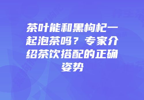 茶叶能和黑枸杞一起泡茶吗？专家介绍茶饮搭配的正确姿势