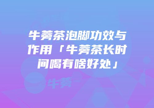 牛蒡茶泡脚功效与作用「牛蒡茶长时间喝有啥好处」