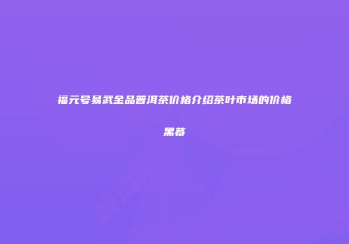 福元号易武金品普洱茶价格介绍茶叶市场的价格黑幕
