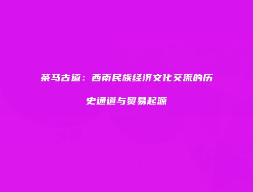茶马古道：西南民族经济文化交流的历史通道与贸易起源