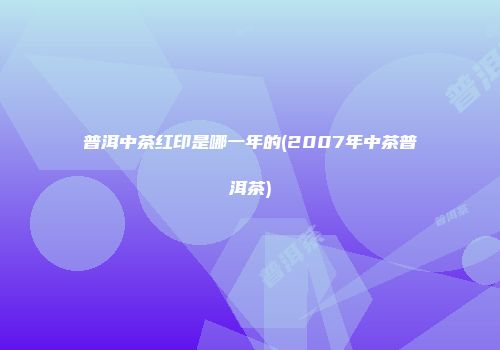 普洱中茶红印是哪一年的(2007年中茶普洱茶)