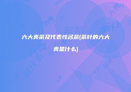 六大类茶及代表性名茶(茶叶的六大类是什么)